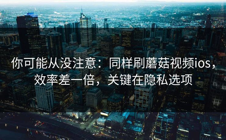 你可能从没注意：同样刷蘑菇视频ios，效率差一倍，关键在隐私选项