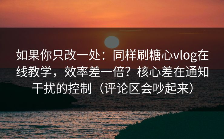 如果你只改一处：同样刷糖心vlog在线教学，效率差一倍？核心差在通知干扰的控制（评论区会吵起来）