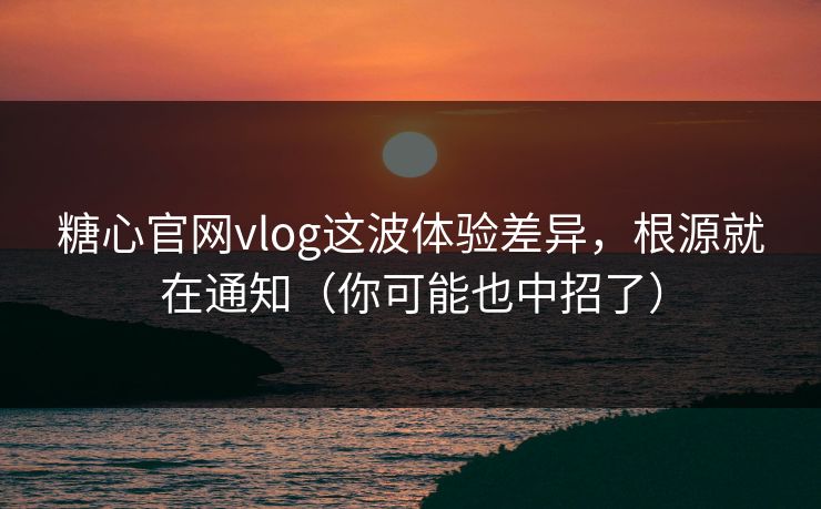 糖心官网vlog这波体验差异,根源就在通知(你可能也中招了)