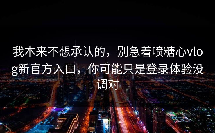 我本来不想承认的，别急着喷糖心vlog新官方入口，你可能只是登录体验没调对